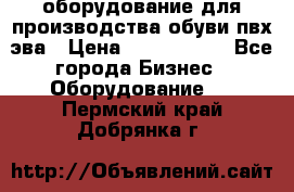 оборудование для производства обуви пвх эва › Цена ­ 5 000 000 - Все города Бизнес » Оборудование   . Пермский край,Добрянка г.